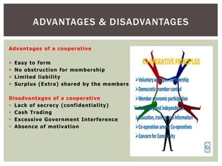 Advantages of a cooperative
 Easy to form
 No obstruction for membership
 Limited liability
 Surplus (Extra) shared by the members
Disadvantages of a cooperative
 Lack of secrecy (confidentiality)
 Cash Trading
 Excessive Government Interference
 Absence of motivation
ADVANTAGES & DISADVANTAGES
 