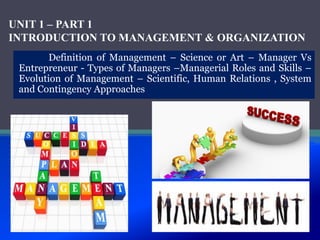 UNIT 1 – PART 1
INTRODUCTION TO MANAGEMENT & ORGANIZATION
Definition of Management – Science or Art – Manager Vs
Entrepreneur - Types of Managers –Managerial Roles and Skills –
Evolution of Management – Scientific, Human Relations , System
and Contingency Approaches
 