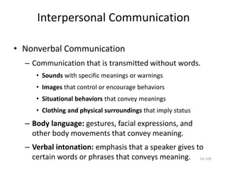 Interpersonal Communication
• Nonverbal Communication
– Communication that is transmitted without words.
• Sounds with specific meanings or warnings
• Images that control or encourage behaviors
• Situational behaviors that convey meanings
• Clothing and physical surroundings that imply status
– Body language: gestures, facial expressions, and
other body movements that convey meaning.
– Verbal intonation: emphasis that a speaker gives to
certain words or phrases that conveys meaning. 14–109
 