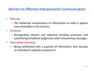 Barriers to Effective Interpersonal Communication
• Filtering
– The deliberate manipulation of information to make it appear
more favorable to the receiver.
• Emotions
– Disregarding rational and objective thinking processes and
substituting emotional judgments when interpreting messages.
• Information Overload
– Being confronted with a quantity of information that exceeds
an individual’s capacity to process it.
14–111
 