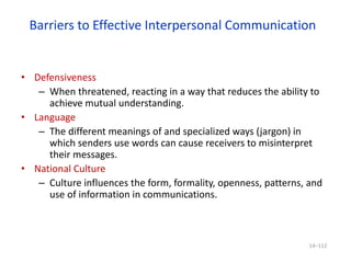 Barriers to Effective Interpersonal Communication
• Defensiveness
– When threatened, reacting in a way that reduces the ability to
achieve mutual understanding.
• Language
– The different meanings of and specialized ways (jargon) in
which senders use words can cause receivers to misinterpret
their messages.
• National Culture
– Culture influences the form, formality, openness, patterns, and
use of information in communications.
14–112
 