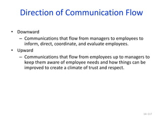 Direction of Communication Flow
• Downward
– Communications that flow from managers to employees to
inform, direct, coordinate, and evaluate employees.
• Upward
– Communications that flow from employees up to managers to
keep them aware of employee needs and how things can be
improved to create a climate of trust and respect.
14–117
 