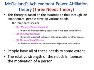 McClelland’s Achievement-Power-Affiliation
Theory (Three Needs Theory)
• This theory is based on the assumption that through life
experiences, people develop various needs.
– The three needs include:
• (1) The need for achievement
– the desire to do something better than it has been done before.
• (2) The need forpower
– the desire to control, influence, or be responsible for other people.
• (3) The need for affiliation
– the desire to maintain close and friendly personal relationships.
• People have all of these needs to some extent.
• The relative strength of the needs influences
the motivation of a person.
 