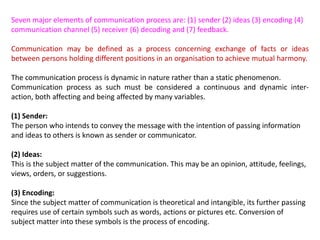 Seven major elements of communication process are: (1) sender (2) ideas (3) encoding (4)
communication channel (5) receiver (6) decoding and (7) feedback.
Communication may be defined as a process concerning exchange of facts or ideas
between persons holding different positions in an organisation to achieve mutual harmony.
The communication process is dynamic in nature rather than a static phenomenon.
Communication process as such must be considered a continuous and dynamic inter-
action, both affecting and being affected by many variables.
(1) Sender:
The person who intends to convey the message with the intention of passing information
and ideas to others is known as sender or communicator.
(2) Ideas:
This is the subject matter of the communication. This may be an opinion, attitude, feelings,
views, orders, or suggestions.
(3) Encoding:
Since the subject matter of communication is theoretical and intangible, its further passing
requires use of certain symbols such as words, actions or pictures etc. Conversion of
subject matter into these symbols is the process of encoding.
 