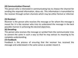 (4) Communication Channel:
The person who is interested in communicating has to choose the channel for
sending the required information, ideas etc. This information is transmitted to
the receiver through certain channels which may be either formal or informal.
(5) Receiver:
Receiver is the person who receives the message or for whom the message is
meant for. It is the receiver who tries to understand the message in the best
possible manner in achieving the desired objectives.
(6) Decoding:
The person who receives the message or symbol from the communicator tries
to convert the same in such a way so that he may extract its meaning to his
complete understanding.
(7) Feedback:
Feedback is the process of ensuring that the receiver has received the
message and understood in the same sense as sender meant it.
 