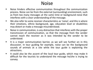 Noise
 Noise hinders effective communication throughout the communication
process. Noise can be from the external (surrounding) environment, such
as from too many messages at the same time or background noise that
interferes with a clear understanding of the message.
 We also refer to some receiver characteristics as ‘noise’, and this is where
their emotions, ethnic background, age, education level or disabilities
may distort or make a message misunderstood.
 Noise in communication, is any distraction that interferes with the proper
transmission of communication, so that the message from the sender
cannot reach the receiver as it was intended by the sender to be
understood.
 It is a major communication barrier, as we will see further on in this
discussion. In tour guiding for example, noise can be the background
sounds of animals at a site while the tour guide is explaining the
attractions.
 It could also be the accent of the local tour guide, which may make it
difficult for the tourists to understand the message he/she is trying to
convey.
 