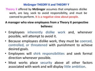 • Employees inherently dislike work and, whenever
possible, will attempt to avoid it.
• Because employees dislike work, they must be coerced,
controlled, or threatened with punishment to achieve
desired goals.
• Employees will shirk responsibilities and seek formal
direction whenever possible.
• Most works place security above all other factors
associated with work and will display little ambition.
McGregor THEORY X and THEORY Y
Theory X offered by McGregor assumes that employees dislike
work, are lazy, seek to avoid responsibility, and must be
coerced to perform. It is a negative view about people.
A manager who view employees from a Theory X perspective
believes:
 
