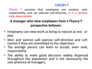 THEORY Y
Theory Y assumes that employees are creative, seek
responsibility, and can exercise self-direction. It is a positive
view about people.
A manager who view employees from a Theory Y
perspective believes:
• Employees can view work as being as natural as rest or
play
• Men and women will exercise self-direction and self-
control if they are committed to the objectives
• The average person can learn to accept, even seek,
responsibility
• The ability to make good decisions widely dispersed
throughout the population and is not necessarily the
sole province of managers.
 