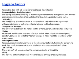 This includes all forms of compensation and focuses on wage or salary increases.
Hygiene Factors
Factors that deal with job context and lead to job dissatisfaction
Company Policies & Administration
The feelings about the adequacy or inadequacy of company and management. This includes
poor communications, lack of delegated authority, policies, procedures, and rules.
Supervision
The competency or technical ability of the supervisor. This includes the supervisors
willingness to teach or delegate authority, fairness, and job knowledge.
InterpersonalRelations
The relationships between the worker and his or her superiors, subordinates, and peers.
Status
Factors that involve some indication of status: private office, important sounding title,
secretary, company car, and other “perks.” Changes in status would be considered under
advancement
Working Conditions
Factors such as physical environment of the job: amount of work, facilities for performing
work, light, tools, temperature, space, ventilation, and appearance of work place.
Job Security
The employee’s job tenure and/or the company’s stability or instability.
Salary
 