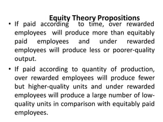 Equity Theory Propositions
• If paid according to time, over rewarded
employees will produce more than equitably
paid employees and under rewarded
employees will produce less or poorer-quality
output.
• If paid according to quantity of production,
over rewarded employees will produce fewer
but higher-quality units and under rewarded
employees will produce a large number of low-
quality units in comparison with equitably paid
employees.
 