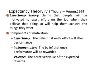 Expectancy Theory (VIE Theory) – Vroom,1964
Expectancy theory
motivated to exert
claims that people will be
effort on the job when they
believe that doing so will help them achieve the
things they want
Components of motivation:
– Expectancy: The belief that one’s effort will affect
performance
– Instrumentality: The belief that one’s
performance will be rewarded
– Valence: The perceived value of the expected
rewards
 