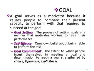 GOAL
23
A goal serves as a motivator because it
causes people to compare their present
capacity to perform with that required to
succeed at the goal.
– Goal Setting: The process of setting goals in a
manner that motivates workers to raise their
performance
– Self-Efficacy: One’s own belief about being able
to perform the task.
– Goal Commitment: The extent to which people
invest themselves in meeting a goal and
determination to reach a goal strengthened by
choice, Openness, explicitness
 