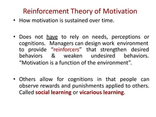 Reinforcement Theory of Motivation
• How motivation is sustained over time.
• Does not have to rely on needs, perceptions or
cognitions. Managers can design work environment
to provide “reinforcers” that strengthen desired
behaviors & weaken undesired behaviors.
“Motivation is a function of the environment”.
• Others allow for cognitions in that people can
observe rewards and punishments applied to others.
Called social learning or vicarious learning.
 