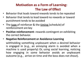 Motivation as a Form of Learning:
The Law of Effect
• Behavior that leads toward rewards tends to be repeated
• Behavior that tends to lead toward no rewards or toward
punishment tends to be avoided
• The type of reinforcer & the timing (schedule) of
reinforcement are key
• Positive reinforcement--rewards contingent on exhibiting
the correct behavior.
• Negative Reinforcement or Avoidance Learning
withholding something unpleasant when a desired behavior
is engaged in (e.g., an annoying alarm is avoided when a
machine is used properly) Or, using social learning, noticing
how engaging in some behavior avoids an unpleasant
outcome (e.g., arrive on time and the boss does not shout).
 
