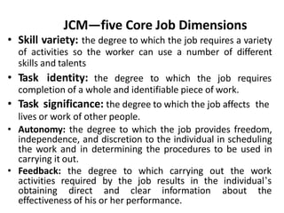 JCM—five Core Job Dimensions
• Skill variety: the degree to which the job requires a variety
of activities so the worker can use a number of different
skills and talents
• Task identity: the degree to which the job requires
completion of a whole and identifiable piece of work.
• Task significance: the degree to which the job affects the
lives or work of other people.
• Autonomy: the degree to which the job provides freedom,
independence, and discretion to the individual in scheduling
the work and in determining the procedures to be used in
carrying it out.
• Feedback: the degree to which carrying out the work
activities required by the job results in the individual’s
obtaining direct and clear information about the
effectiveness of his or her performance.
 