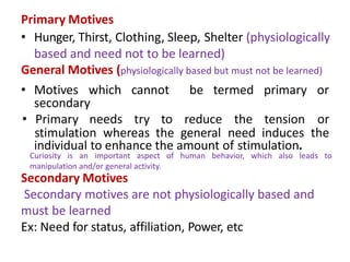 Primary Motives
• Hunger, Thirst, Clothing, Sleep, Shelter (physiologically
based and need not to be learned)
General Motives (physiologically based but must not be learned)
• Motives which cannot be termed primary or
secondary
• Primary needs try to reduce the tension or
stimulation whereas the general need induces the
individual to enhance the amount of stimulation.
Secondary Motives
Secondary motives are not physiologically based and
must be learned
Ex: Need for status, affiliation, Power, etc
Curiosity is an important aspect of human behavior, which also leads to
manipulation and/or general activity.
 