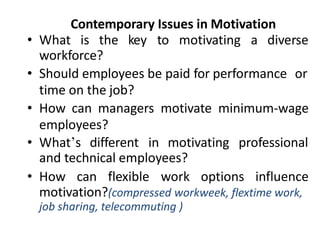 Contemporary Issues in Motivation
• What is the key to motivating a diverse
workforce?
• Should employees be paid for performance or
time on the job?
• How can managers motivate minimum-wage
employees?
• What’s different in motivating professional
and technical employees?
• How can flexible work options influence
motivation?(compressed workweek, flextime work,
job sharing, telecommuting )
 