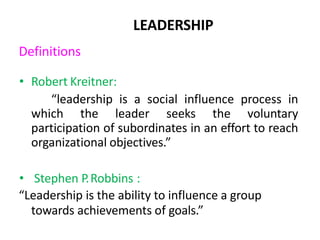 Definitions
• Robert Kreitner:
“leadership is a social influence process in
which the leader seeks the voluntary
participation of subordinates in an effort to reach
organizational objectives.”
• Stephen P.Robbins :
“Leadership is the ability to influence a group
towards achievements of goals.”
LEADERSHIP
 