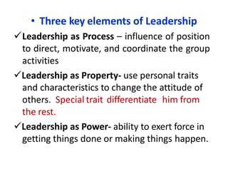 • Three key elements of Leadership
Leadership as Process – influence of position
to direct, motivate, and coordinate the group
activities
Leadership as Property- use personal traits
and characteristics to change the attitude of
others. Special trait differentiate him from
the rest.
Leadership as Power- ability to exert force in
getting things done or making things happen.
 