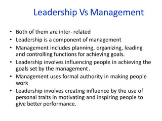 Leadership Vs Management
• Both of them are inter- related
• Leadership is a component of management
• Management includes planning, organizing, leading
and controlling functions for achieving goals.
• Leadership involves influencing people in achieving the
goals set by the management .
• Management uses formal authority in making people
work
• Leadership involves creating influence by the use of
personal traits in motivating and inspiring people to
give better performance.
 