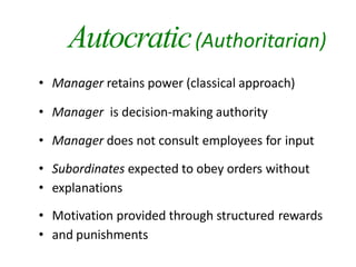 Autocratic(Authoritarian)
• Manager retains power (classical approach)
• Manager is decision-making authority
• Manager does not consult employees for input
• Subordinates expected to obey orders without
• explanations
• Motivation provided through structured rewards
• and punishments
 
