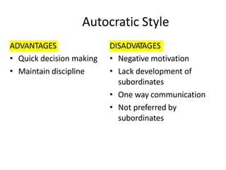 Autocratic Style
ADVANTAGES
• Quick decision making
• Maintain discipline
DISADVATAGES
• Negative motivation
• Lack development of
subordinates
• One way communication
• Not preferred by
subordinates
 