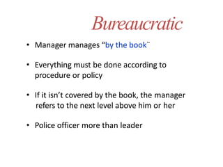 Bureaucratic
• Manager manages “by the book¨
• Everything must be done according to
procedure or policy
• If it isn’t covered by the book, the manager
refers to the next level above him or her
• Police officer more than leader
 
