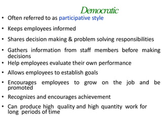 Democratic
• Often referred to as participative style
• Keeps employees informed
• Shares decision making & problem solving responsibilities
• Gathers information from staff members before making
decisions
• Help employees evaluate their own performance
• Allows employees to establish goals
• Encourages employees to grow on the job and be
promoted
• Recognizes and encourages achievement
• Can produce high quality and high quantity work for
long periods of time
 