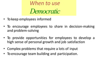 When to use
Democratic
• Tokeep employees informed
• To encourage employees to share in decision-making
and problem-solving
• To provide opportunities for employees to develop a
high sense of personal growth and job satisfaction
• Complex problems that require a lots of input
• Toencourage team building and participation.
 