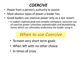 • Power from a person’s authority to punish
• Most obvious types of power a leader has.
• Good leaders use coercive power only as a last resort:
– In today’s sophisticated and complex workplace, excessive use
of coercive power unleashes unpredictable and destabilizing
forces which can ultimately undermine the leader using it.
• Tomeet very short term goals
• When left with no other choice
• In times of crisis
When to use Coercive
COERCIVE
 
