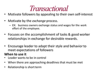 Transactional
• Motivate followers by appealing to their own self-interest
• Motivate by the exchange process.
– EX: business owners exchange status and wages for the work
effort of the employee.
• Focuses on the accomplishment of tasks & good worker
relationships in exchange for desirable rewards.
• Encourage leader to adapt their style and behaviorto
meet expectations of followers
When to use it
• Leader wants to be in control
• When there are approaching deadlines that must be met
• Relationship is short term
 