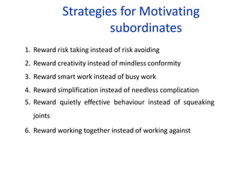 Strategies for Motivating
subordinates
1. Reward risk taking instead of risk avoiding
2. Reward creativity instead of mindless conformity
3. Reward smart work instead of busy work
4. Reward simplification instead of needless complication
5. Reward quietly effective behaviour instead of squeaking
joints
6. Reward working together instead of working against
 