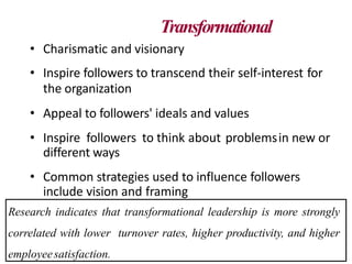 Transformational
• Charismatic and visionary
• Inspire followers to transcend their self-interest for
the organization
• Appeal to followers' ideals and values
• Inspire followers to think about problemsin new or
different ways
• Common strategies used to influence followers
include vision and framing
Research indicates that transformational leadership is more strongly
correlated with lower turnover rates, higher productivity, and higher
employeesatisfaction.
 