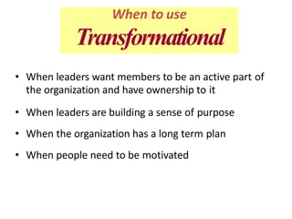 • When leaders want members to be an active part of
the organization and have ownership to it
• When leaders are building a sense of purpose
• When the organization has a long term plan
• When people need to be motivated
When to use
Transformational
 