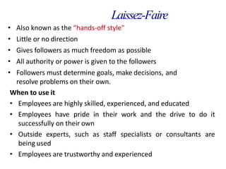 Laissez-Faire
• Also known as the “hands-off style"
• Little or no direction
• Gives followers as much freedom as possible
• All authority or power is given to the followers
• Followers must determine goals, make decisions, and
resolve problems on their own.
When to use it
• Employees are highly skilled, experienced, and educated
• Employees have pride in their work and the drive to do it
successfully on their own
• Outside experts, such as staff specialists or consultants are
being used
• Employees are trustworthy and experienced
 
