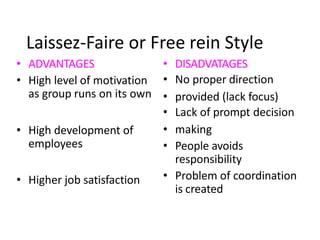 Laissez-Faire or Free rein Style
• ADVANTAGES
• High level of motivation
as group runs on its own
• High development of
employees
• Higher job satisfaction
• DISADVATAGES
• No proper direction
• provided (lack focus)
• Lack of prompt decision
• making
• People avoids
responsibility
• Problem of coordination
is created
 