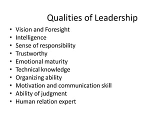Qualities of Leadership
• Vision and Foresight
• Intelligence
• Sense of responsibility
• Trustworthy
• Emotional maturity
• Technical knowledge
• Organizing ability
• Motivation and communication skill
• Ability of judgment
• Human relation expert
 