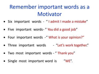 Remember important words as a
Motivator
 Six important words - “ I admit I made a mistake”
 Five important words- ” You did a good job”
 Four important words -“ What is your opinion?”
 Three important words - “Let’s work together.”
 Two most important words - “ Thank you”
 Single most important word is ”WE”.
 