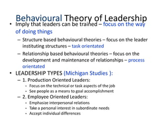 Behavioural Theory of Leadership
• Imply that leaders can be trained – focus on the way
of doing things
– Structure based behavioural theories – focus on the leader
instituting structures – task orientated
– Relationship based behavioural theories – focus on the
development and maintenance of relationships – process
orientated
• LEADERSHIP TYPES (Michigan Studies ):
– 1. Production Oriented Leaders:
• Focus on the technical or task aspects of the job
• See people as a means to goal accomplishment
– 2. Employee Oriented Leaders:
• Emphasize interpersonal relations
• Take a personal interest in subordinate needs
• Accept individual differences
 