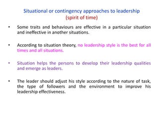 Situational or contingency approaches to leadership
(spirit of time)
• Some traits and behaviours are effective in a particular situation
and ineffective in another situations.
• According to situation theory, no leadership style is the best for all
times and all situations.
• Situation helps the persons to develop their leadership qualities
and emerge as leaders.
• The leader should adjust his style according to the nature of task,
the type of followers and the environment to improve his
leadership effectiveness.
 