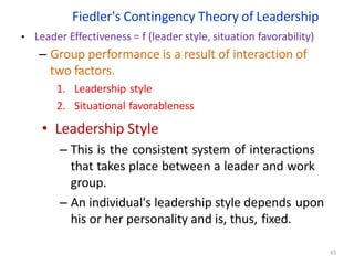 Fiedler's Contingency Theory of Leadership
65
• Leader Effectiveness = f (leader style, situation favorability)
– Group performance is a result of interaction of
two factors.
1. Leadership style
2. Situational favorableness
• Leadership Style
– This is the consistent system of interactions
that takes place between a leader and work
group.
– An individual's leadership style depends upon
his or her personality and is, thus, fixed.
 