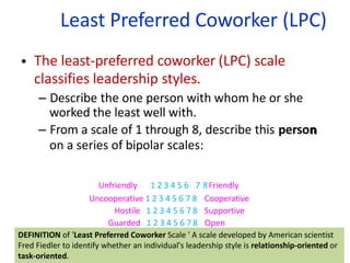 Least Preferred Coworker (LPC)
66
•
n
The least-preferred coworker (LPC) scale
classifies leadership styles.
– Describe the one person with whom he or she
worked the least well with.
– From a scale of 1 through 8, describe this person
on a series of bipolar scales:
Unfriendly 1 2 3 4 5 6 7 8Friendly
Uncooperative 1 2 3 4 5 6 7 8 Cooperative
Hostile 1 2 3 4 5 6 7 8 Supportive
Guarded 1 2 3 4 5 6 7 8 Open
DEFINITION of 'Least Preferred Coworker Scale ' A scale developed by American scientist
Fred Fiedler to identify whether an individual's leadership style is relationship-oriented or
task-oriented.
 