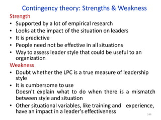Contingency theory: Strengths & Weakness
Strength
•
•
•
•
•
•
•
Supported by a lot of empirical research
Looks at the impact of the situation on leaders
It is predictive
People need not be effective in all situations
Way to assess leader style that could be useful to an
organization
Weakness
Doubt whether the LPC is a true measure of leadership
style
It is cumbersome to use
Doesn't explain what to do when there is a mismatch
between style and situation
• Other situational variables, like training and experience,
have an impact in a leader's effectiveness 249
 