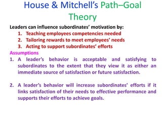 House & Mitchell’s Path–Goal
Theory
Leaders can influence subordinates’ motivation by:
1. Teaching employees competencies needed
2. Tailoring rewards to meet employees’ needs
3. Acting to support subordinates’ efforts
Assumptions
1. A leader’s behavior is acceptable and satisfying to
subordinates to the extent that they view it as either an
immediate source of satisfaction or future satisfaction.
2. A leader’s behavior will increase subordinates’ efforts if it
links satisfaction of their needs to effective performance and
supports their efforts to achieve goals.
 