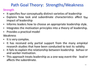 Path Goal Theory: Strengths/Weakness
80
he
e.
p.
cal
or
er
It specifies four conceptually distinct varieties of leadership
Explains how task and subordinate characteristics affect t
impact of leadership
Informs leaders how to choose an appropriate leadership styl
Integrates the motivation principles into a theory of leadershi
Provides a practical model
akness
It is very complex.
It has received only partial support from the many empiri
research studies that have been conducted to test its validity.
It fails to explain the relationship between leadership behavi
and worker motivation.
This approach treats leadership as a one-way event-the lead
Strength
•
•
•
•
•
We
•
•
•
•
affects the subordinate.
 