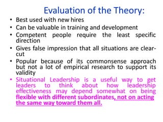 Evaluation of the Theory:
• Best used with new hires
• Can be valuable in training and development
• Competent people require the least specific
direction
• Gives false impression that all situations are clear-
cut
• Popular because of its commonsense approach
but not a lot of empirical research to support its
validity
• Situational Leadership is a useful way to get
leaders to think about how leadership
effectiveness may depend somewhat on being
flexible with different subordinates, not on acting
the same way toward them all.
 