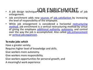 JOB ENRICHMENT• A job design technique that is a variation on the concept of job
enlargement.
• Job enrichment adds new sources of job satisfaction by increasing
the level of responsibility of the employee.
• While job enlargement is considered a horizontal restructuring
method, job enrichment is a vertical restructuring method by virtue
of giving the employee additional authority, autonomy, and control
over the way the job is accomplished. Also called job enhancement
or vertical job expansion.
Tomake jobs which
Have a greater variety.
Requires higher level of knowledge and skills.
Give workers more autonomy.
Give workers more responsibility.
Give workers opportunities for personal growth, and
A meaningful work experience
 