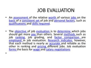 JOB EVALUATION
• An assessment of the relative worth of various jobs on the
basis of a consistent set of job and personal factors, such as
qualifications and skills required.
• The objective of job evaluation is to determine which jobs
should get more pay than others. Several methods such as
job ranking, job grading, and factor comparison are
employed in job evaluation. Research indicates, however,
that each method is nearly as accurate and reliable as the
other in ranking and pricing different jobs. Job evaluation
forms the basis for wage and salary negotiations
•
 