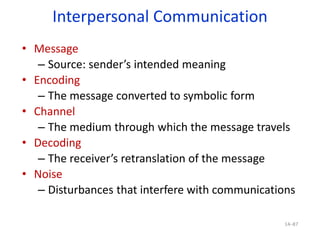 Interpersonal Communication
• Message
– Source: sender’s intended meaning
• Encoding
– The message converted to symbolic form
• Channel
– The medium through which the message travels
• Decoding
– The receiver’s retranslation of the message
• Noise
– Disturbances that interfere with communications
14–87
 