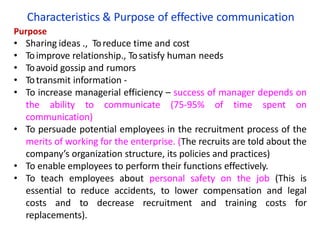 Characteristics & Purpose of effective communication
Purpose
• Sharing ideas ., Toreduce time and cost
• Toimprove relationship., Tosatisfy human needs
• Toavoid gossip and rumors
• Totransmit information -
• To increase managerial efficiency – success of manager depends on
the ability to communicate (75-95% of time spent on
communication)
• To persuade potential employees in the recruitment process of the
merits of working for the enterprise. (The recruits are told about the
company’s organization structure, its policies and practices)
• To enable employees to perform their functions effectively.
• To teach employees about personal safety on the job (This is
essential to reduce accidents, to lower compensation and legal
costs and to decrease recruitment and training costs for
replacements).
 